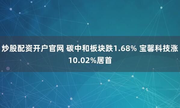 炒股配资开户官网 碳中和板块跌1.68% 宝馨科技涨10.02%居首