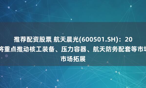 推荐配资股票 航天晨光(600501.SH)：2025年将重点推动核工装备、压力容器、航天防务配套等市场拓展