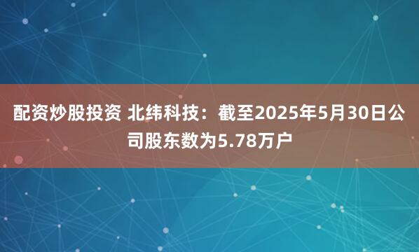 配资炒股投资 北纬科技：截至2025年5月30日公司股东数为5.78万户