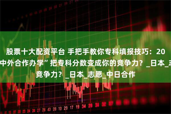 股票十大配资平台 手把手教你专科填报技巧：2025年如何用“中外合作办学”把专科分数变成你的竞争力？_日本_志愿_中日合作