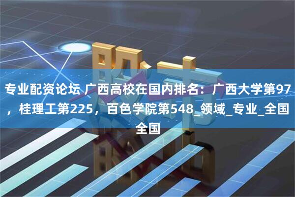 专业配资论坛 广西高校在国内排名：广西大学第97，桂理工第225，百色学院第548_领域_专业_全国