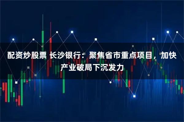 配资炒股票 长沙银行：聚焦省市重点项目，加快产业破局下沉发力