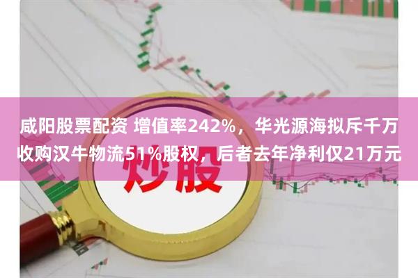 咸阳股票配资 增值率242%，华光源海拟斥千万收购汉牛物流51%股权，后者去年净利仅21万元