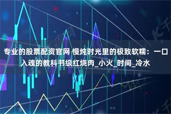 专业的股票配资官网 慢炖时光里的极致软糯：一口入魂的教科书级红烧肉_小火_时间_冷水