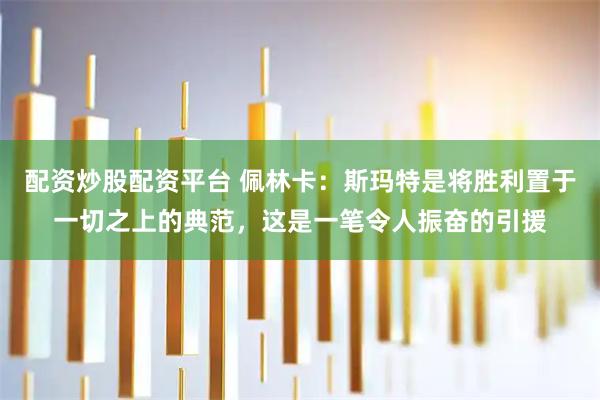 配资炒股配资平台 佩林卡：斯玛特是将胜利置于一切之上的典范，这是一笔令人振奋的引援
