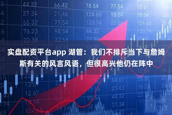 实盘配资平台app 湖管：我们不排斥当下与詹姆斯有关的风言风语，但很高兴他仍在阵中