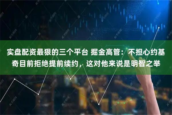 实盘配资最狠的三个平台 掘金高管：不担心约基奇目前拒绝提前续约，这对他来说是明智之举