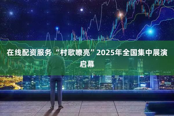 在线配资服务 “村歌嘹亮”2025年全国集中展演启幕