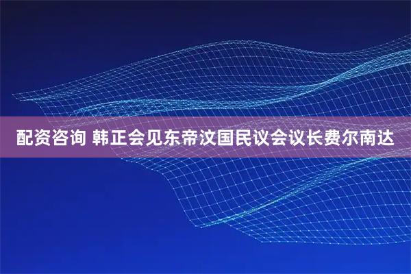 配资咨询 韩正会见东帝汶国民议会议长费尔南达
