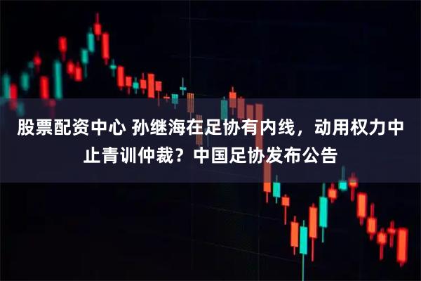 股票配资中心 孙继海在足协有内线，动用权力中止青训仲裁？中国足协发布公告