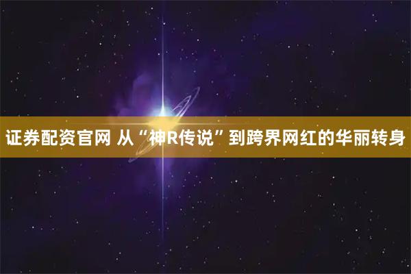 证券配资官网 从“神R传说”到跨界网红的华丽转身
