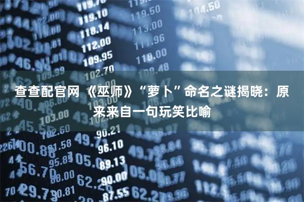 查查配官网 《巫师》“萝卜”命名之谜揭晓：原来来自一句玩笑比喻