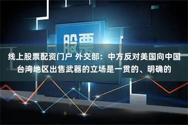 线上股票配资门户 外交部：中方反对美国向中国台湾地区出售武器的立场是一贯的、明确的