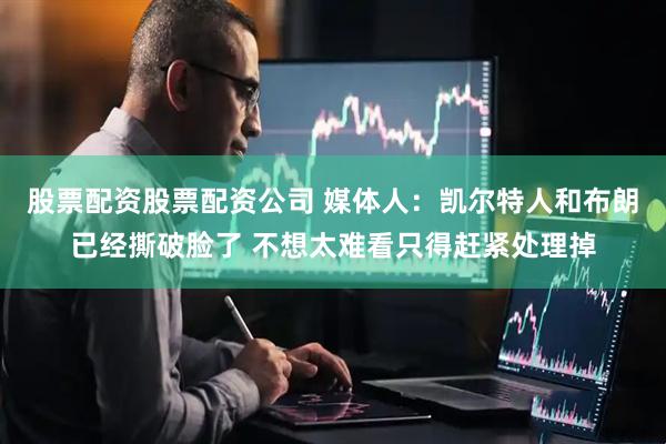 股票配资股票配资公司 媒体人：凯尔特人和布朗已经撕破脸了 不想太难看只得赶紧处理掉