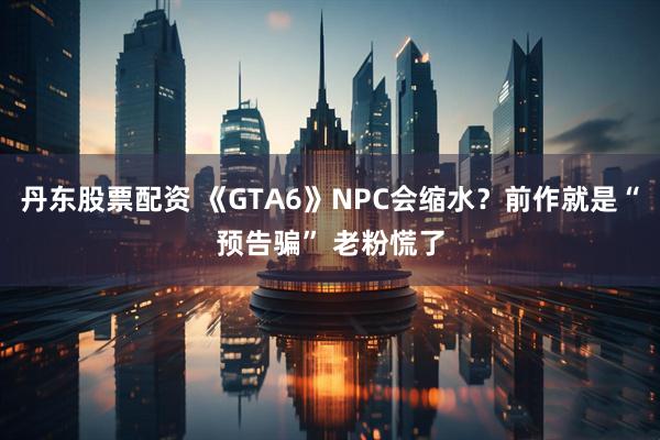 丹东股票配资 《GTA6》NPC会缩水？前作就是“预告骗” 老粉慌了