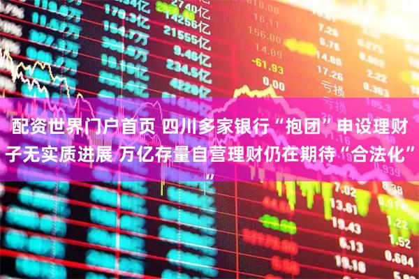 配资世界门户首页 四川多家银行“抱团”申设理财子无实质进展 万亿存量自营理财仍在期待“合法化”