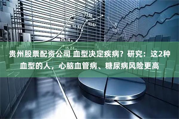 贵州股票配资公司 血型决定疾病？研究：这2种血型的人，心脑血管病、糖尿病风险更高