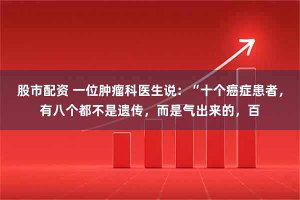 股市配资 一位肿瘤科医生说：“十个癌症患者，有八个都不是遗传，而是气出来的，百